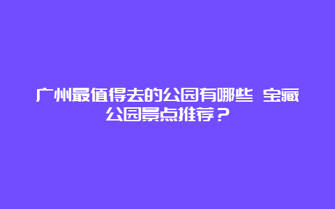 广州最值得去的公园有哪些 宝藏公园景点推荐？