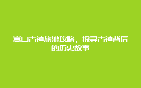 嵩口古镇旅游攻略，探寻古镇背后的历史故事