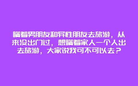 瞒着男朋友和异性朋友去旅游，从来没出门过，想瞒着家人一个人出去旅游，大家说我可不可以去？