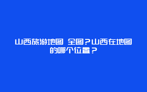 山西旅游地图 全图？山西在地图的哪个位置？