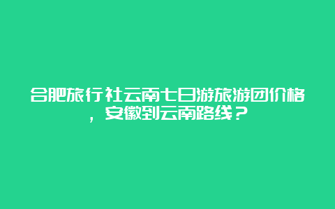 合肥旅行社云南七日游旅游团价格，安徽到云南路线？