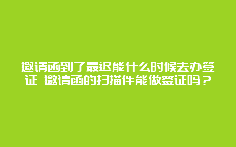 邀请函到了最迟能什么时候去办签证 邀请函的扫描件能做签证吗？