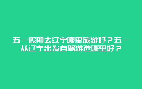 五一假期去辽宁哪里旅游好？五一从辽宁出发自驾游选哪里好？