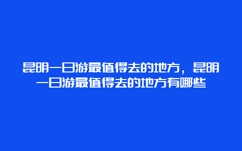 昆明一日游最值得去的地方，昆明一日游最值得去的地方有哪些