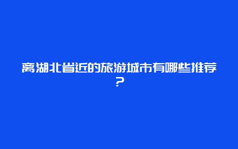 离湖北省近的旅游城市有哪些推荐？