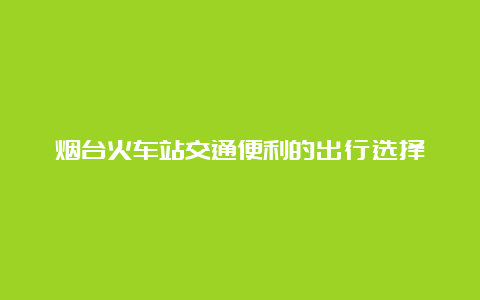 烟台火车站交通便利的出行选择