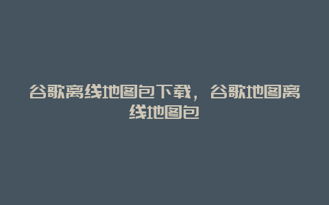 谷歌离线地图包下载，谷歌地图离线地图包