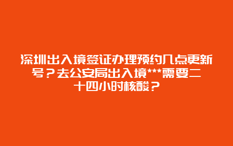 深圳出入境签证办理预约几点更新号？去公安局出入境***需要二十四小时核酸？