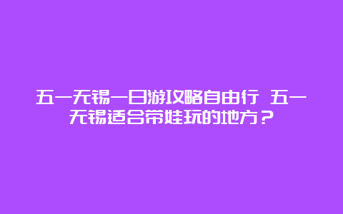 五一无锡一日游攻略自由行 五一无锡适合带娃玩的地方？