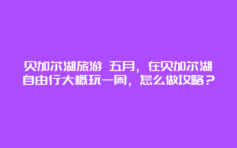 贝加尔湖旅游 五月，在贝加尔湖自由行大概玩一周，怎么做攻略？