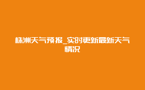 株洲天气预报_实时更新最新天气情况