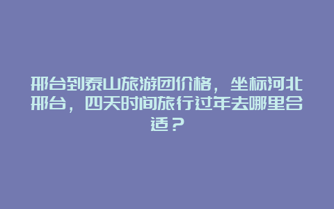 邢台到泰山旅游团价格，坐标河北邢台，四天时间旅行过年去哪里合适？