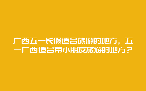 广西五一长假适合旅游的地方，五一广西适合带小朋友旅游的地方？