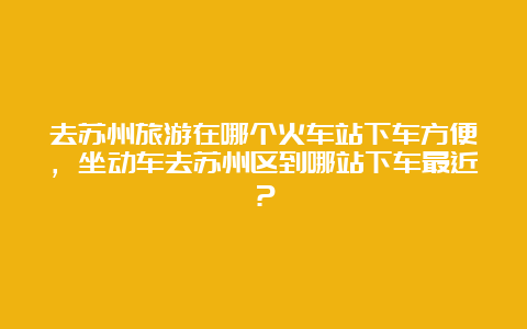 去苏州旅游在哪个火车站下车方便，坐动车去苏州区到哪站下车最近？