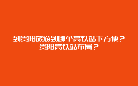 到贵阳旅游到哪个高铁站下方便？贵阳高铁站布局？