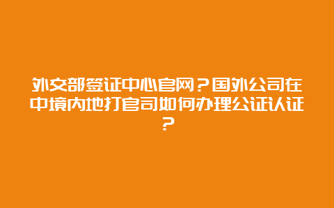 外交部签证中心官网？国外公司在中境内地打官司如何办理公证认证？