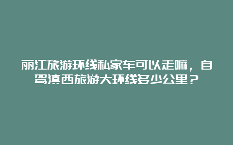 丽江旅游环线私家车可以走嘛，自驾滇西旅游大环线多少公里？