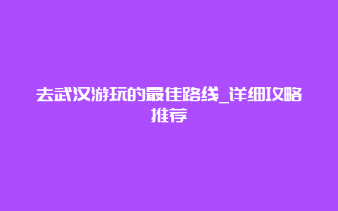 去武汉游玩的最佳路线_详细攻略推荐