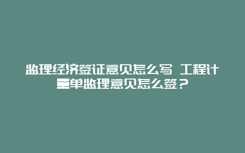 监理经济签证意见怎么写 工程计量单监理意见怎么签？