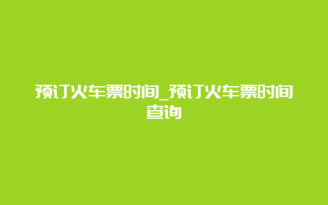 预订火车票时间_预订火车票时间查询