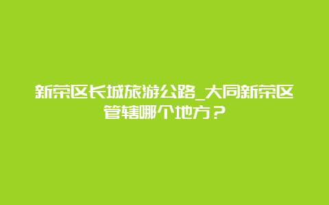 新荣区长城旅游公路_大同新荣区管辖哪个地方？