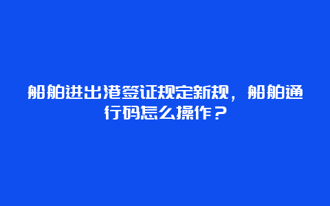 船舶进出港签证规定新规，船舶通行码怎么操作？