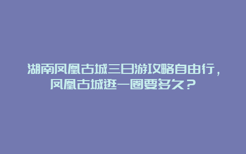 湖南凤凰古城三日游攻略自由行，凤凰古城逛一圈要多久？