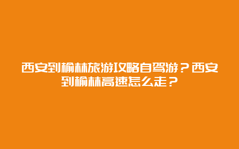 西安到榆林旅游攻略自驾游？西安到榆林高速怎么走？