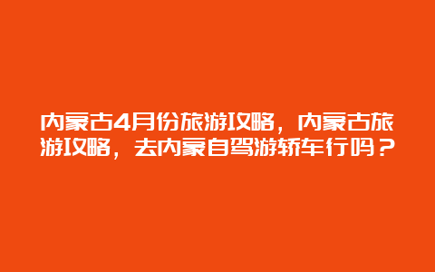 内蒙古4月份旅游攻略，内蒙古旅游攻略，去内蒙自驾游轿车行吗？