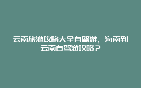 云南旅游攻略大全自驾游，海南到云南自驾游攻略？