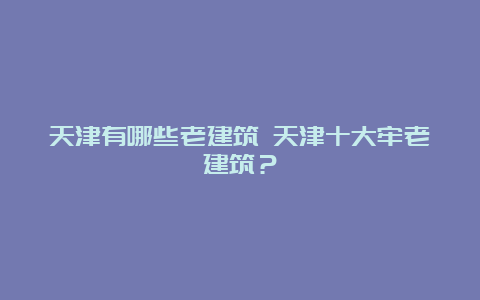 天津有哪些老建筑 天津十大牢老建筑？