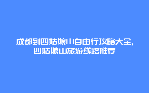 成都到四姑娘山自由行攻略大全,四姑娘山旅游线路推荐