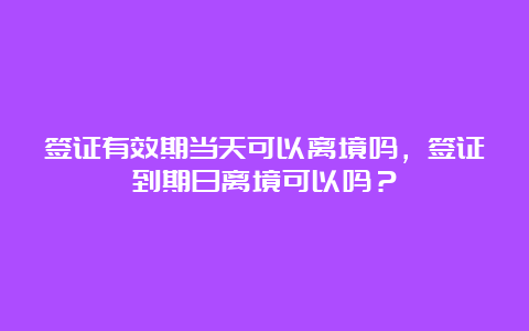 签证有效期当天可以离境吗，签证到期日离境可以吗？