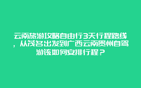 云南旅游攻略自由行3天行程路线，从茂名出发到广西云南贵州自驾游该如何安排行程？