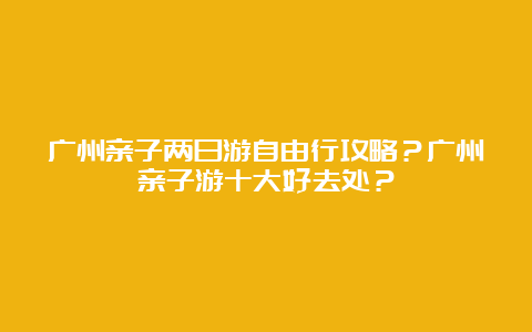 广州亲子两日游自由行攻略？广州亲子游十大好去处？