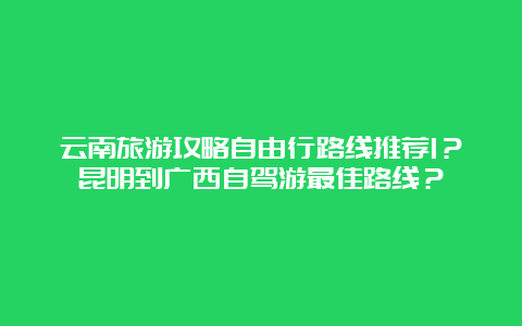 云南旅游攻略自由行路线推荐1？昆明到广西自驾游最佳路线？