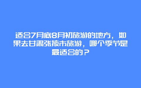 适合7月底8月初旅游的地方，如果去甘肃张掖市旅游，哪个季节是最适合的？