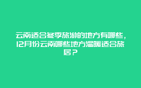 云南适合冬季旅游的地方有哪些，12月份云南哪些地方温暖适合旅居？