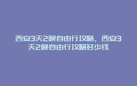 西安3天2晚自由行攻略，西安3天2晚自由行攻略多少钱