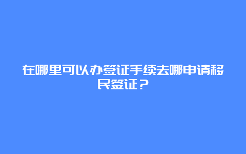 在哪里可以办签证手续去哪申请移民签证？