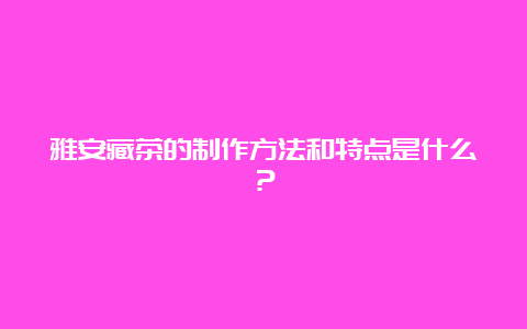 雅安藏茶的制作方法和特点是什么？