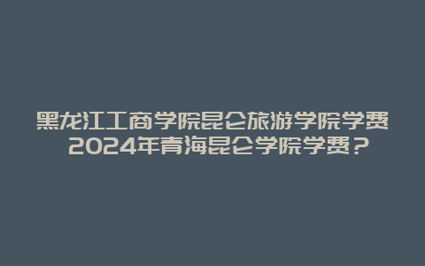 黑龙江工商学院昆仑旅游学院学费 2024年青海昆仑学院学费？