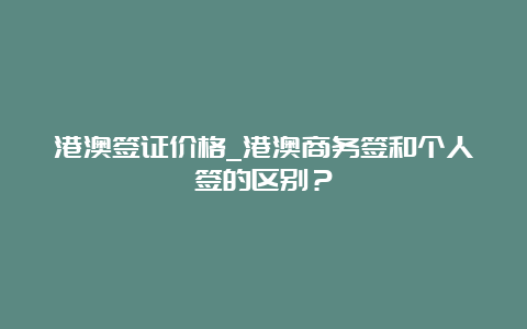 港澳签证价格_港澳商务签和个人签的区别？