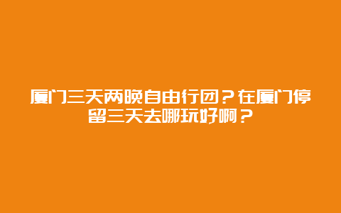 厦门三天两晚自由行团？在厦门停留三天去哪玩好啊？