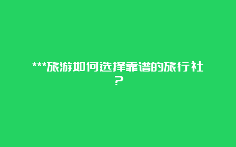 ***旅游如何选择靠谱的旅行社？