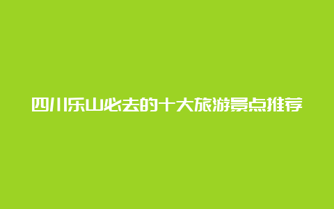 四川乐山必去的十大旅游景点推荐