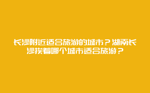 长沙附近适合旅游的城市？湖南长沙挨着哪个城市适合旅游？