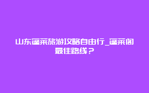 山东蓬莱旅游攻略自由行_蓬莱阁最佳路线？