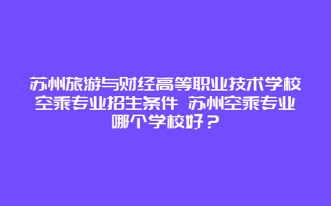 苏州旅游与财经高等职业技术学校空乘专业招生条件 苏州空乘专业哪个学校好？