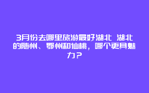 3月份去哪里旅游最好湖北 湖北的随州、鄂州和仙桃，哪个更具魅力？